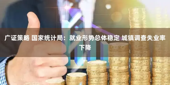 广证策略 国家统计局：就业形势总体稳定 城镇调查失业率下降
