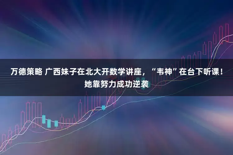 万德策略 广西妹子在北大开数学讲座，“韦神”在台下听课！她靠努力成功逆袭