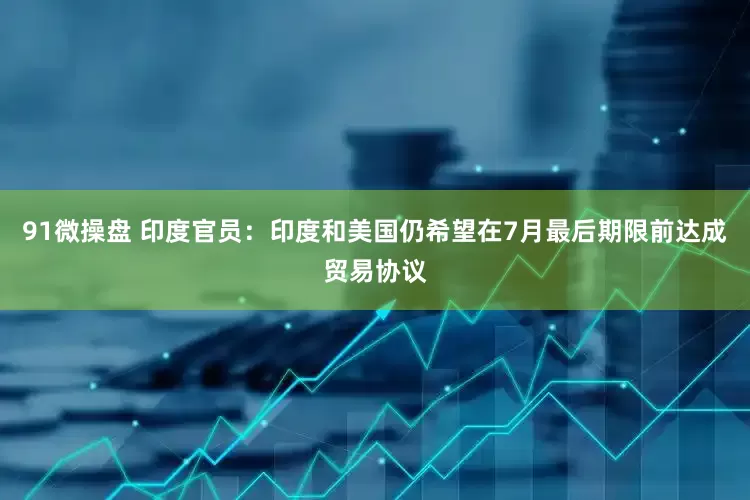 91微操盘 印度官员：印度和美国仍希望在7月最后期限前达成贸易协议