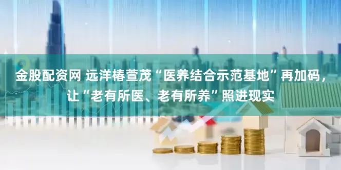 金股配资网 远洋椿萱茂“医养结合示范基地”再加码，让“老有所医、老有所养”照进现实