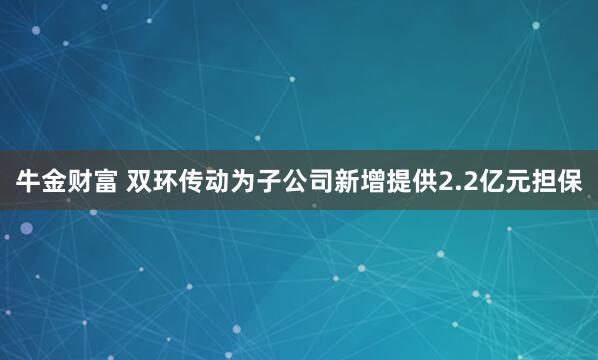牛金财富 双环传动为子公司新增提供2.2亿元担保