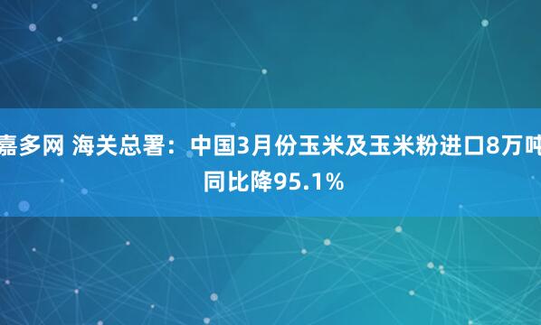 嘉多网 海关总署：中国3月份玉米及玉米粉进口8万吨 同比降95.1%