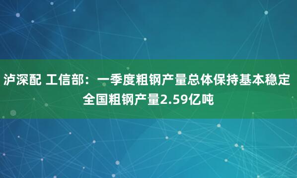 泸深配 工信部：一季度粗钢产量总体保持基本稳定 全国粗钢产量2.59亿吨