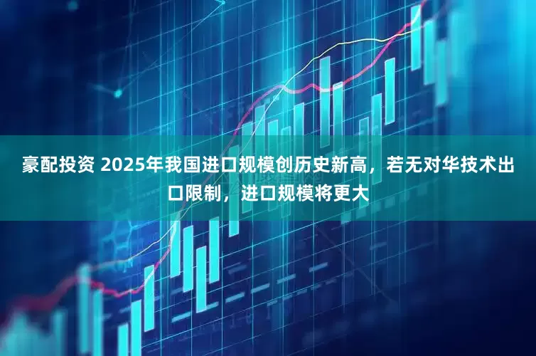 豪配投资 2025年我国进口规模创历史新高，若无对华技术出口限制，进口规模将更大