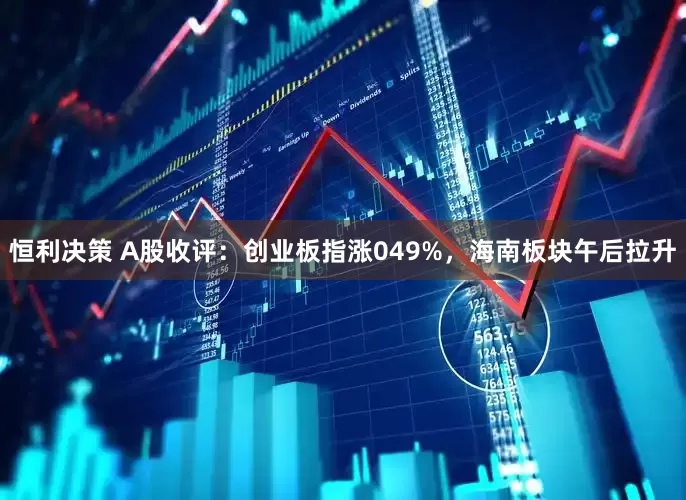 恒利决策 A股收评：创业板指涨049%，海南板块午后拉升