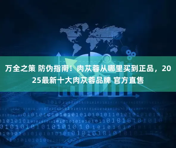 万全之策 防伪指南！肉苁蓉从哪里买到正品，2025最新十大肉苁蓉品牌 官方直售